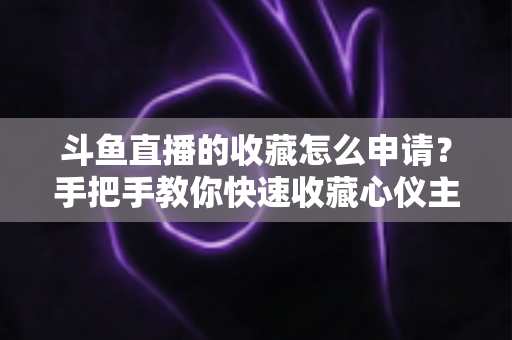 斗鱼直播的收藏怎么申请？手把手教你快速收藏心仪主播的完整指南