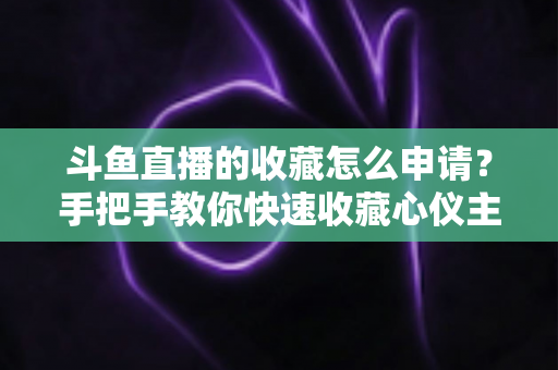 斗鱼直播的收藏怎么申请？手把手教你快速收藏心仪主播的完整指南