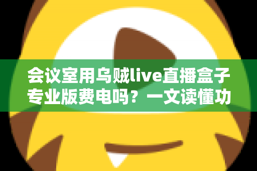 会议室用乌贼live直播盒子专业版费电吗?一文读懂功耗真相与省钱妙招 会议室用乌贼live直播盒子专业版费电吗?一文读懂功耗真相与省钱妙招
