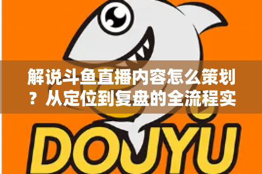 解说斗鱼直播内容怎么策划？从定位到复盘的全流程实战指南，助你打造高人气直播间
