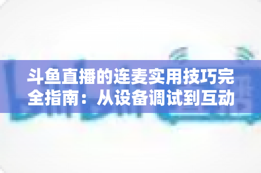 斗鱼直播的连麦实用技巧完全指南:从设备调试到互动话术,让直播间人气与收益双提升 斗鱼直播的连麦实用技巧完全指南:从设备调试到互动话术,让直播间人气与收益双提升