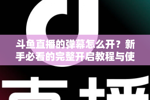 斗鱼直播的弹幕怎么开？新手必看的完整开启教程与使用指南