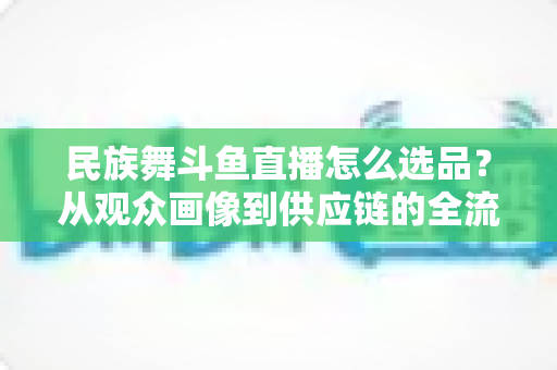 民族舞斗鱼直播怎么选品？从观众画像到供应链的全流程实战选品指南