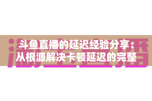 斗鱼直播的延迟经验分享:从根源解决卡顿延迟的完整优化指南 斗鱼直播的延迟经验分享:从根源解决卡顿延迟的完整优化指南