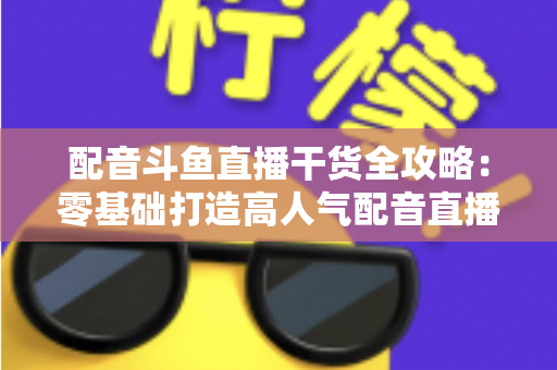 配音斗鱼直播干货全攻略：零基础打造高人气配音直播间的实战秘籍