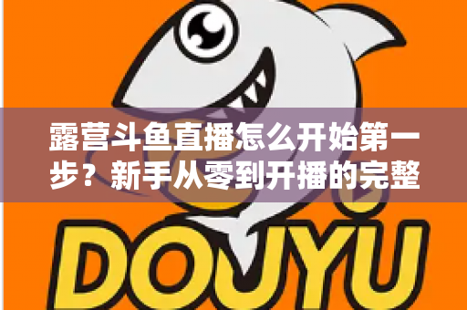 露营斗鱼直播怎么开始第一步?新手从零到开播的完整实战指南 露营斗鱼直播怎么开始第一步?新手从零到开播的完整实战指南