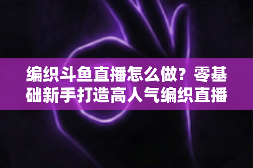 编织斗鱼直播怎么做?零基础新手打造高人气编织直播间的完整实战攻略 编织斗鱼直播怎么做?零基础新手打造高人气编织直播间的完整实战攻略