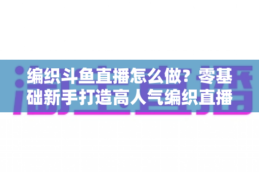编织斗鱼直播怎么做？零基础新手打造高人气编织直播间的完整实战攻略