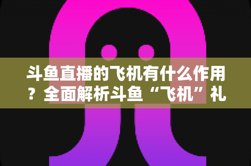 斗鱼直播的飞机有什么作用？全面解析斗鱼“飞机”礼物的功能、价值与使用指南