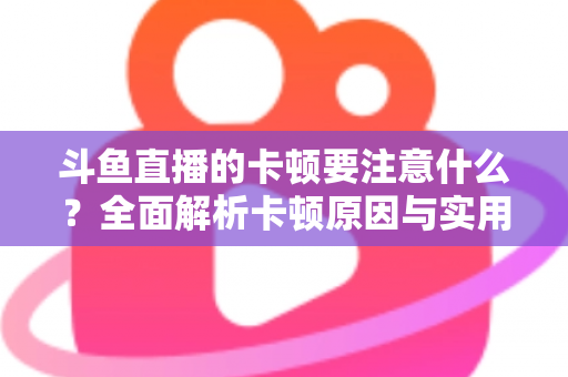 斗鱼直播的卡顿要注意什么？全面解析卡顿原因与实用解决指南