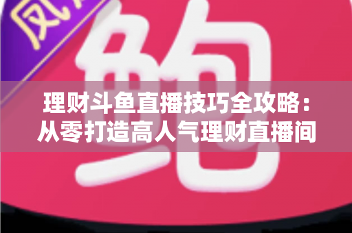 理财斗鱼直播技巧全攻略：从零打造高人气理财直播间的实战秘籍
