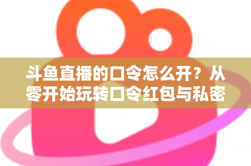 斗鱼直播的口令怎么开？从零开始玩转口令红包与私密直播间的完整指南