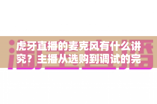 虎牙直播的麦克风有什么讲究?主播从选购到调试的完整指南 虎牙直播的麦克风有什么讲究?主播从选购到调试的完整指南