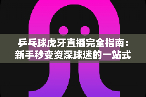乒乓球虎牙直播完全指南：新手秒变资深球迷的一站式观赛宝典