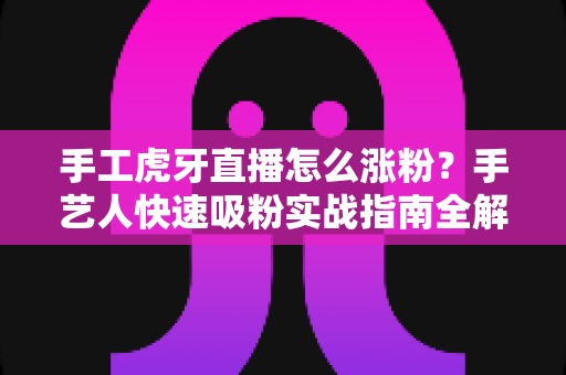 手工虎牙直播怎么涨粉？手艺人快速吸粉实战指南全解析