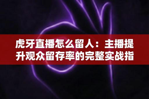 虎牙直播怎么留人：主播提升观众留存率的完整实战指南