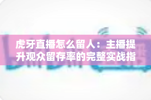 虎牙直播怎么留人：主播提升观众留存率的完整实战指南