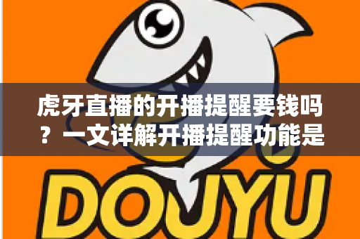 虎牙直播的开播提醒要钱吗？一文详解开播提醒功能是否免费及设置全攻略