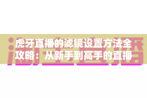 虎牙直播的滤镜设置方法全攻略:从新手到高手的直播画面美化指南 虎牙直播的滤镜设置方法全攻略:从新手到高手的直播画面美化指南