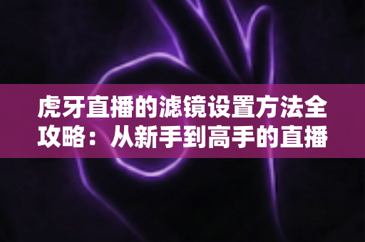 虎牙直播的滤镜设置方法全攻略:从新手到高手的直播画面美化指南 虎牙直播的滤镜设置方法全攻略:从新手到高手的直播画面美化指南