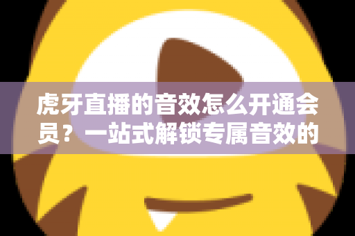 虎牙直播的音效怎么开通会员？一站式解锁专属音效的完整攻略与会员权益详解
