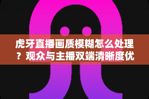 虎牙直播画质模糊怎么处理？观众与主播双端清晰度优化全攻略，一文学会排查与调参技巧