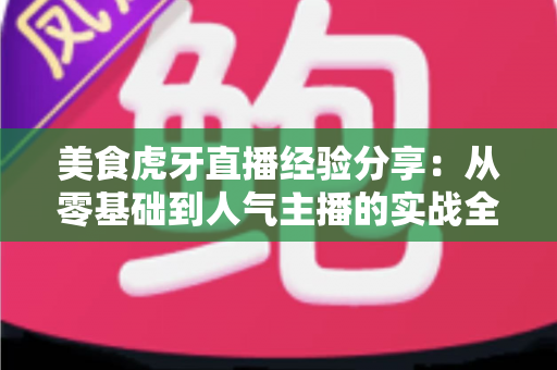 美食虎牙直播经验分享：从零基础到人气主播的实战全攻略