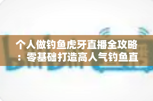 个人做钓鱼虎牙直播全攻略：零基础打造高人气钓鱼直播间的实战指南