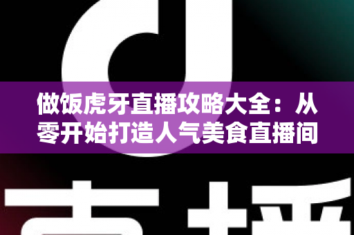 做饭虎牙直播攻略大全：从零开始打造人气美食直播间的实战指南