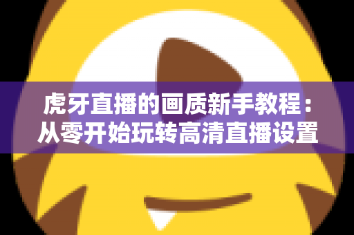 虎牙直播的画质新手教程：从零开始玩转高清直播设置的完整指南