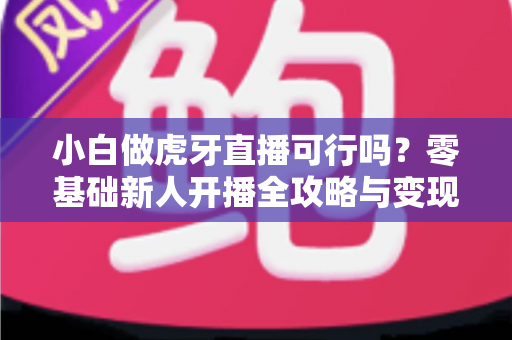 小白做虎牙直播可行吗？零基础新人开播全攻略与变现前景深度解析