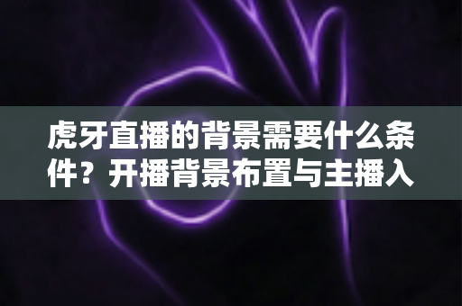 虎牙直播的背景需要什么条件?开播背景布置与主播入驻要求全解析 虎牙直播的背景需要什么条件?开播背景布置与主播入驻要求全解析