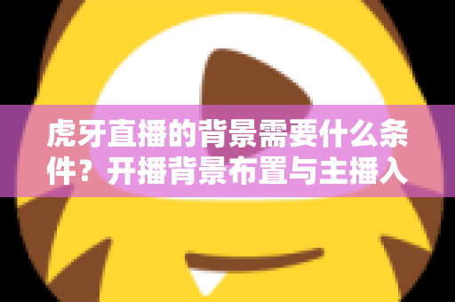 虎牙直播的背景需要什么条件？开播背景布置与主播入驻要求全解析
