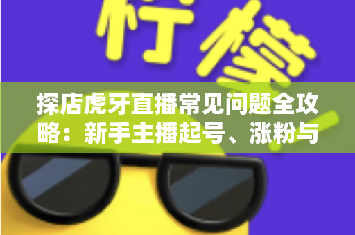 探店虎牙直播常见问题全攻略：新手主播起号、涨粉与变现的一站式实战指南