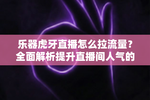 乐器虎牙直播怎么拉流量？全面解析提升直播间人气的实战运营指南
