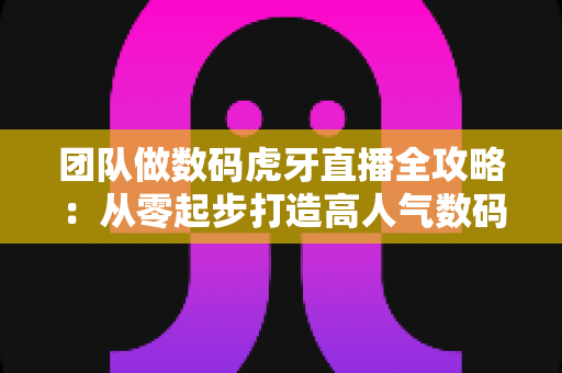 团队做数码虎牙直播全攻略：从零起步打造高人气数码直播间的实战指南