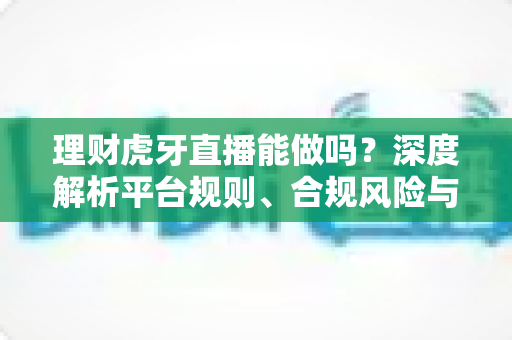 理财虎牙直播能做吗？深度解析平台规则、合规风险与实用运营建议