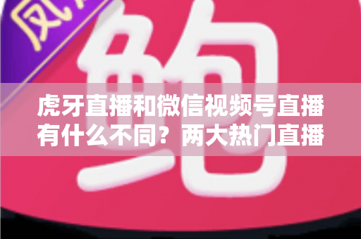 虎牙直播和微信视频号直播有什么不同？两大热门直播平台深度对比全解析