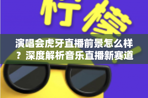 演唱会虎牙直播前景怎么样?深度解析音乐直播新赛道的机遇、挑战与未来潜力 演唱会虎牙直播前景怎么样?深度解析音乐直播新赛道的机遇、挑战与未来潜力