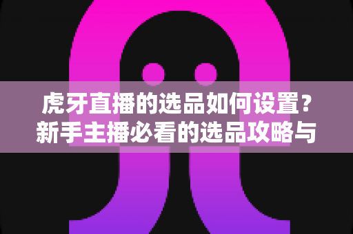 虎牙直播的选品如何设置？新手主播必看的选品攻略与实操全流程解析