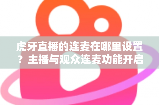 虎牙直播的连麦在哪里设置？主播与观众连麦功能开启全流程详解指南
