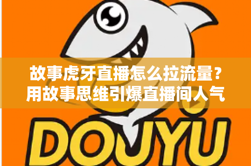 故事虎牙直播怎么拉流量？用故事思维引爆直播间人气的高效引流全攻略