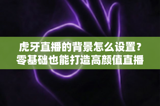 虎牙直播的背景怎么设置？零基础也能打造高颜值直播间的完整攻略