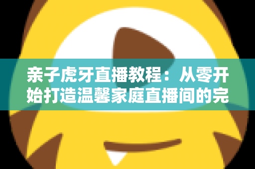 亲子虎牙直播教程：从零开始打造温馨家庭直播间的完整指南