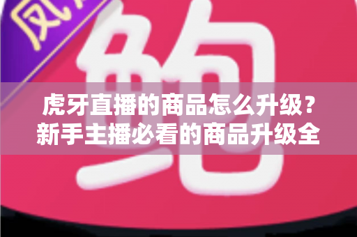虎牙直播的商品怎么升级？新手主播必看的商品升级全流程指南