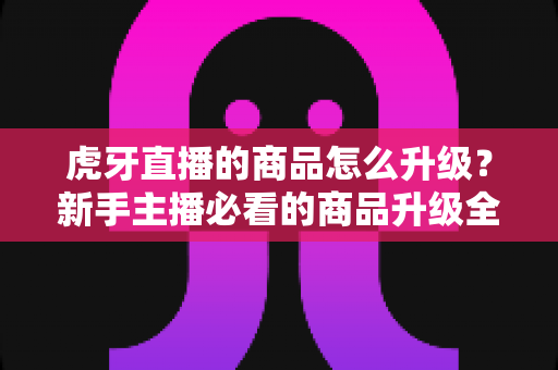 虎牙直播的商品怎么升级？新手主播必看的商品升级全流程指南