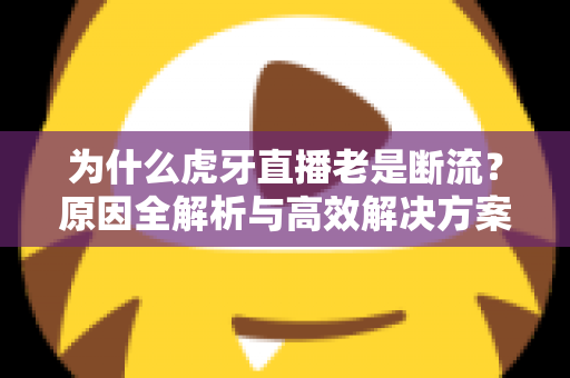 为什么虎牙直播老是断流？原因全解析与高效解决方案大全
