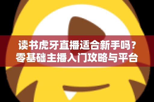 读书虎牙直播适合新手吗？零基础主播入门攻略与平台前景全解析