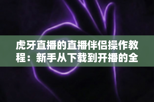 虎牙直播的直播伴侣操作教程：新手从下载到开播的全方位实战指南