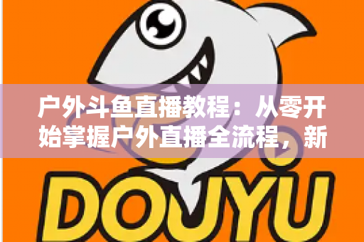 户外斗鱼直播教程：从零开始掌握户外直播全流程，新手也能快速上手